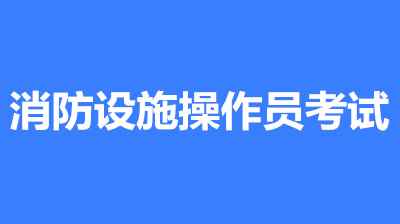 2022年第一批次安徽全國消防設(shè)施操作員鑒定考試時(shí)間2月10至3月30